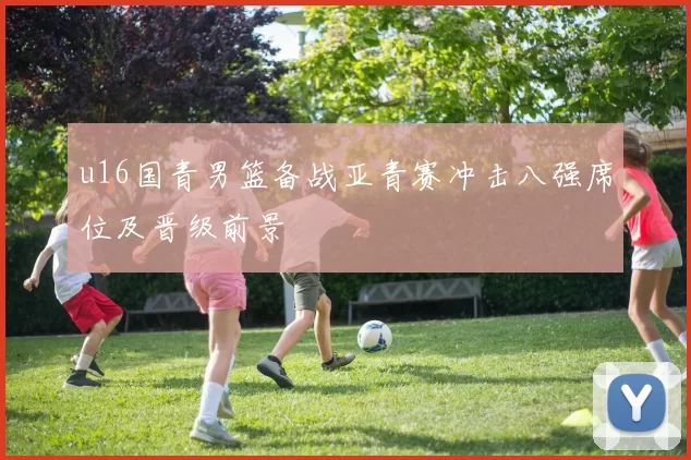 u16国青男篮备战亚青赛冲击八强席位及晋级前景