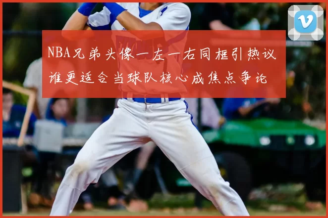NBA兄弟头像一左一右同框引热议 谁更适合当球队核心成焦点争论