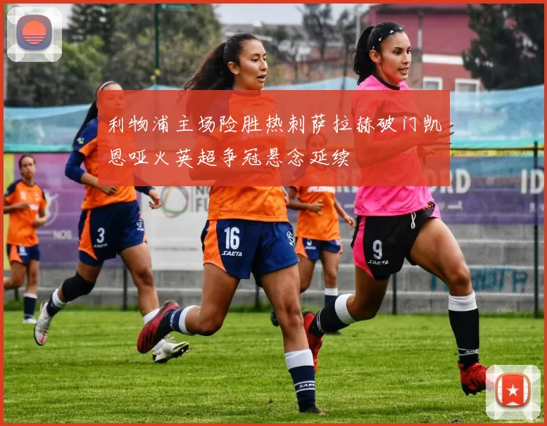 利物浦主场险胜热刺萨拉赫破门凯恩哑火英超争冠悬念延续