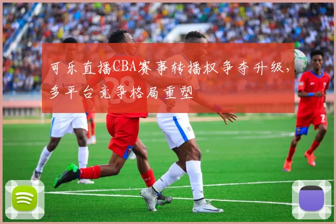 可乐直播CBA赛事转播权争夺升级，多平台竞争格局重塑