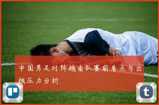 中国男足对阵越南队赛前看点与出线压力分析