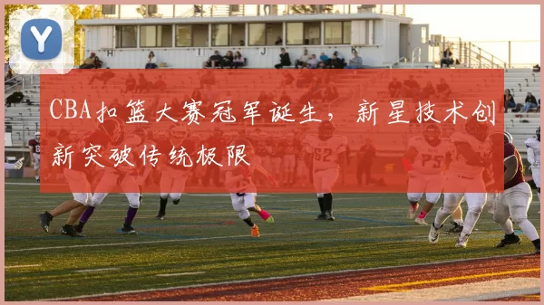 CBA扣篮大赛冠军诞生，新星技术创新突破传统极限