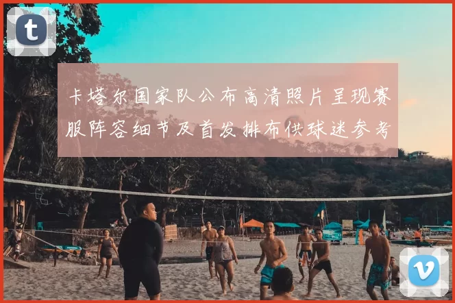 卡塔尔国家队公布高清照片呈现赛服阵容细节及首发排布供球迷参考