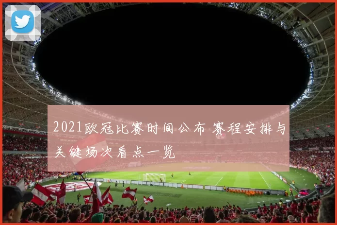 2021欧冠比赛时间公布 赛程安排与关键场次看点一览