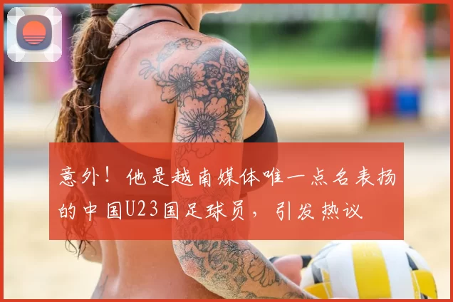 意外!他是越南媒体唯一点名表扬的中国U23国足球员,引发热议