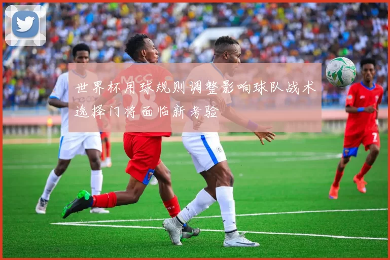 世界杯用球规则调整影响球队战术选择门将面临新考验
